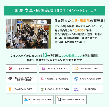 国際文具・紙製品展　ISOT（イソット）とは、日本最大の文具・紙製品の商談展!「こだわり」の製品・素材を求めるバイヤーが、毎年国内外から45,000名来場。製品の受発注・OEM商談など活発に取引が行われ、新規販路開拓に絶好の場です。ライフスタイルにまつわる10の専門展と1つの特設エリアを同時開催!幅広い業種とビジネスチャンスが生まれます。雑貨EXPO、ファッション雑貨EXPO、ベビー＆キッズEXPO、DESIGN TOKYO 国際デザイン製品展、ヘルス＆ビューティグッズEXPO、サステナブルグッズEXPO、Good Foods EXPO、テーブル＆キッチンウェアEXPO、推し活EXPO、インバウンド向けグッズEXPO、設立５年以内限定 STARTER