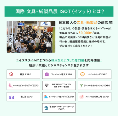 国際文具・紙製品展　ISOT（イソット）とは、日本最大の文具・紙製品の商談展!「こだわり」の製品・素材を求めるバイヤーが、毎年国内外から50,000名来場。製品の受発注・OEM商談など活発に取引が行われ、新規販路開拓に絶好の場です。ライフスタイルにまつわる様々なカテゴリの専門展を同時開催!幅広い業種とビジネスチャンスが生まれます。　雑貨EXPO、ファッション雑貨EXPO、ベビー＆キッズEXPO、ヘルス＆ビューティーグッズEXPO、DESIGN TOKYO 国際デザイン製品展、テーブル＆キッチンウェアEXPO、推し活EXPO、インバウンド向けグッズEXPO、アジアのOEM工場EXPO、“ときめく”デザインパッケージEXPO