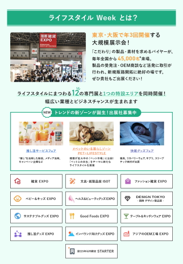 ライフスタイルWeekとは、東京・大阪で年3回開催する大規模展示会!「こだわり」の製品・素材を求めるバイヤーが、毎年全国から45,000名来場。製品の受発注・OEM商談など活発に取引が行われ、新規販路開拓に絶好の場です。ライフスタイルにまつわる12の専門展と特設ゾーンを同時開催!幅広い業種とビジネスチャンスが生まれます。雑貨EXPO、文具・紙製品展ISOT、ファッション雑貨EXPO、ベビー＆キッズEXPO、ヘルス＆ビューティーグッズEXPO、DESIGN TOKYO 国際デザイン製品展、サステナブルグッズEXPO、Good Foods EXPO、テーブル＆キッチンウェアEXPO、推し活EXPO、インバウンド向けグッズEXPO、アジアのOEM工場EXPO、設立5年以内限定 STARTER