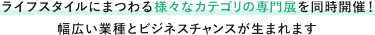 ライフスタイルにまつわる様々なカテゴリの専門展を同時開催！ 幅広い業種とビジネスチャンスが生まれます