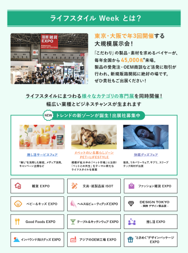 ライフスタイルWeekとは、東京・大阪で年3回開催する大規模展示会!「こだわり」の製品・素材を求めるバイヤーが、毎年全国から45,000名来場。製品の受発注・OEM商談など活発に取引が行われ、新規販路開拓に絶好の場です。ライフスタイルにまつわる様々なカテゴリの専門展を同時開催!幅広い業種とビジネスチャンスが生まれます。　NEW トレンドの新ゾーンが誕生！出展社募集中・推し活サービスフェア・#ペットのいる暮らしゾーン・快眠グッズフェア雑貨EXPO、文具・紙製品展ISOT、ファッション雑貨EXPO、ベビー＆キッズEXPO、ヘルス＆ビューティーグッズEXPO、DESIGN TOKYO 国際デザイン製品展、Good Foods EXPO、テーブル＆キッチンウェアEXPO、推し活EXPO、インバウンド向けグッズEXPO、アジアのOEM工場EXPO、“ときめく”デザインパッケージEXPO