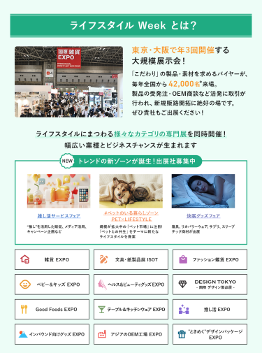 ライフスタイルWeekとは、東京・大阪で年3回開催する大規模展示会!「こだわり」の製品・素材を求めるバイヤーが、毎年全国から42,000名来場。製品の受発注・OEM商談など活発に取引が行われ、新規販路開拓に絶好の場です。ライフスタイルにまつわる様々なカテゴリの専門展を同時開催!幅広い業種とビジネスチャンスが生まれます。　NEW トレンドの新ゾーンが誕生！出展社募集中・推し活サービスフェア・#ペットのいる暮らしゾーン・快眠グッズフェア雑貨EXPO、文具・紙製品展ISOT、ファッション雑貨EXPO、ベビー＆キッズEXPO、ヘルス＆ビューティーグッズEXPO、DESIGN TOKYO 国際デザイン製品展、Good Foods EXPO、テーブル＆キッチンウェアEXPO、推し活EXPO、インバウンド向けグッズEXPO、アジアのOEM工場EXPO、“ときめく”デザインパッケージEXPO