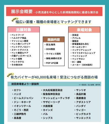 ＜展示会概要 -小売流通を中心とした新規販路開拓に最適な展示会＞ ＊幅広い業種・職種の来場者とマッチングできます 出展対象： ・ペットフード・ヘルスケア用品・ファッション雑貨・ペット用インテリア・ペットテクノロジー・スマートデバイス・ペット美容＆ケア・介護グッズ/サービス・ペット保険・ペットホテル・その他OEM 商談内容： ・受注/販売・OEM相談・ライセンス契約・価格/納期の交渉・POP UP企画 来場対象： ・百貨店・アパレル・量販店・家電量販店も含む・ホームセンター・インテリアショップ・ライフスタイルショップ・ペットショップ・ペットサロン・EC・通販・メーカー（OEM目的） ＊有力バイヤーが40,000名来場！受注につながる商談の場