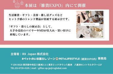 ＜本展は「雑貨EXPO」内にて開催＞ 生活雑貨・ギフト・美容・推し活グッズなどヒット予感のトレンド製品が出展する展示会です。 「ギフト・暮らしの展示会」として。大手小売店のバイヤーやMDが仕入れ・買い付けに来場しています。  主催者：RX Japan株式会社 #ペットのいる暮らしゾーン PET×LIFESTYLE（雑貨EXPO内）事務局 〒104-0028 東京都中央区八重洲2-2-1 東京ミッドタウン八重洲 八重洲セントラルタワー11階