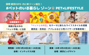 国際 雑貨EXPO 内に新ゾーン誕生！#ペットのいる暮らしゾーン PET×LIFESTYLE　＜出展社募集中！＞「ペットとの共生」をテーマに新たなライフスタイルを提案 雑貨店・百貨店・アパレルなど小売りバイヤーが多数来場！ 会期：関西展：2025年9月24（水）～26日（金）＠インテックス大阪 夏展：2026年6月24日（水）～26日（金）＠東京ビッグサイト