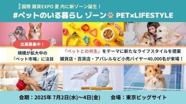 第20回 国際 雑貨EXPO 夏 内に新ゾーン誕生！#ペットのいる暮らしゾーン PET×LIFESTYLE　＜出展社募集中！＞「ペットとの共生」をテーマに新たなライフスタイルを提案 雑貨店・百貨店・アパレルなど小売りバイヤー40,000名が来場！ 会期：2025/7/2-4@東京ビッグサイト