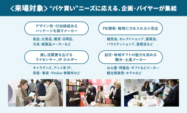 ＜来場対象＞“パケ買い”ニーズに応える、企画・バイヤーが集結　・デザイン性・付加価値あるパッケージを探すメーカー　・PB開発・戦略に力を入れる小売店　・推し活需要を広げるライセンサー、IPホルダー　・訪日・地域ギフトの魅力を高める観光・土産メーカー