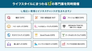 ライフスタイルにまつわる12の専門展を同時開催　雑貨EXPO、文具・紙製品展ISOT、ファッション雑貨EXPO、ベビー＆キッズEXPO、ヘルス＆ビューティーグッズEXPO、DESIGN TOKYO 国際デザイン製品展、サステナブルグッズEXPO、Good Foods EXPO、テーブル＆キッチンウェアEXPO、推し活EXPO、インバウンド向けグッズEXPO、アジアのOEM工場EXPO