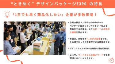 "ときめく"デザインパッケージEXPOの特長　・「1日でも早く商品化したい」企業が多数来場！