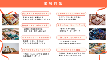 ＜出展対象＞"パケ買い"を生む、売れるパッケージが一堂に出展　・グルメ・スイーツパッケージ・ビューティー＆コスメパッケージ・和モダン・インバウンド向け・ステーショナリーパッケージ・ギフトラッピング＆包装資材・推し活・ファングッズ・ジャパンクオリティパッケージ・ライフスタイル雑貨