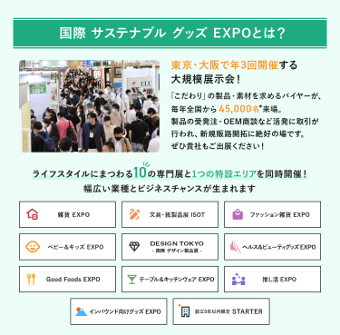 国際サステナブルグッズEXPOとは、東京・大阪で年3回開催する大規模展示会!「こだわり」の製品・素材を求めるバイヤーが、毎年全国から45,000名来場。製品の受発注・OEM商談など活発に取引が行われ、新規販路開拓に絶好の場です。ライフスタイルにまつわる10の専門展と1つの特設エリアを同時開催!幅広い業種とビジネスチャンスが生まれます。雑貨EXPO、文具・紙製品展ISOT、ファッション雑貨EXPO、ベビー＆キッズEXPO、DESIGN TOKYO 国際デザイン製品展、ヘルス＆ビューティグッズEXPO、Good Foods EXPO、テーブル＆キッチンウェアEXPO、推し活EXPO、インバウンド向けグッズEXPO、設立５年以内限定 STARTER