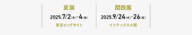 ・夏展　2025.7/2-4  東京ビッグサイト　・関西展　2025.9/24-26  インテックス大阪
