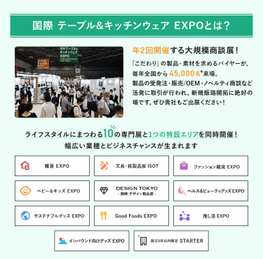 国際テーブル＆キッチンウェアEXPOとは？年2回開催する大規模商談展！「こだわり」の製品・素材を求めるバイヤーが、毎年全国から45,000名来場。製品の受発注・販売/OEM・ノベルティ商談など活発に取引が行われ、新規販路開拓に絶好の場です。ライフスタイルにまつわる10の専門展と1つの特設エリアを同時開催!幅広い業種とビジネスチャンスが生まれます。雑貨EXPO、文具・紙製品展ISOT、ファッション雑貨EXPO、ベビー＆キッズEXPO、DESIGN TOKYO 国際デザイン製品展、ヘルス＆ビューティグッズEXPO、サステナブルグッズEXPO、Good Foods EXPO、推し活EXPO、インバウンド向けグッズEXPO、設立５年以内限定 STARTER