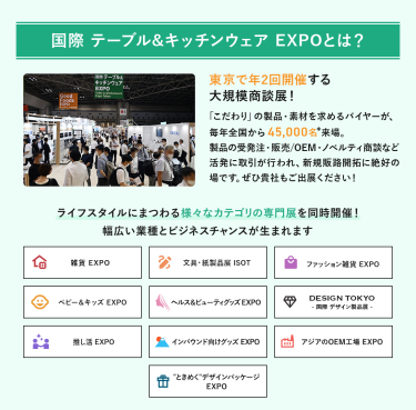 国際テーブル＆キッチンウェアEXPOとは？年2回開催する大規模商談展！「こだわり」の製品・素材を求めるバイヤーが、毎年全国から45,000名来場。製品の受発注・販売/OEM・ノベルティ商談など活発に取引が行われ、新規販路開拓に絶好の場です。ライフスタイルにまつわる様々なカテゴリの専門展を同時開催!幅広い業種とビジネスチャンスが生まれます。雑貨EXPO、文具・紙製品展ISOT、ファッション雑貨EXPO、ベビー＆キッズEXPO、ヘルス＆ビューティーグッズEXPO、DESIGN TOKYO 国際デザイン製品展、推し活EXPO、インバウンド向けグッズEXPO、アジアのOEM工場EXPO、“ときめく”デザインパッケージEXPO