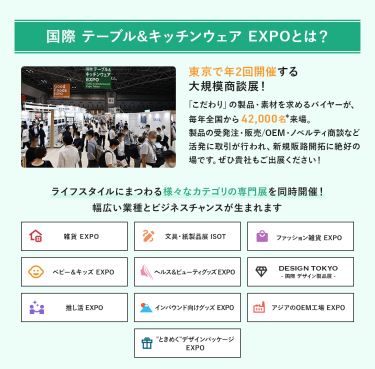 国際テーブル＆キッチンウェアEXPOとは？年2回開催する大規模商談展！「こだわり」の製品・素材を求めるバイヤーが、毎年全国から42,000名来場。製品の受発注・販売/OEM・ノベルティ商談など活発に取引が行われ、新規販路開拓に絶好の場です。ライフスタイルにまつわる様々なカテゴリの専門展を同時開催!幅広い業種とビジネスチャンスが生まれます。雑貨EXPO、文具・紙製品展ISOT、ファッション雑貨EXPO、ベビー＆キッズEXPO、ヘルス＆ビューティーグッズEXPO、DESIGN TOKYO 国際デザイン製品展、推し活EXPO、インバウンド向けグッズEXPO、アジアのOEM工場EXPO、“ときめく”デザインパッケージEXPO