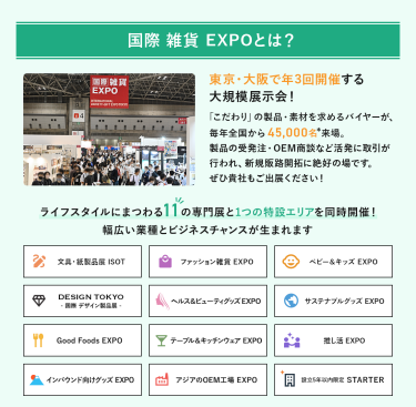国際雑貨EXPO とは、東京・大阪で年3回開催する大規模展示会!「こだわり」の製品・素材を求めるバイヤーが、毎年全国から45,000名来場。製品の受発注・OEM商談など活発に取引が行われ、新規販路開拓に絶好の場です。ライフスタイルにまつわる11の専門展を同時開催!幅広い業種とビジネスチャンスが生まれます。文具・紙製品展ISOT、ファッション雑貨EXPO、ベビー＆キッズEXPO、DESIGN TOKYO 国際デザイン製品展、ヘルス＆ビューティグッズEXPO、サステナブルグッズEXPO、Good Foods EXPO、テーブル＆キッチンウェアEXPO、推し活EXPO、インバウンド向けグッズEXPO、アジアのOEM工場EXPO、設立５年以内限定 STARTER