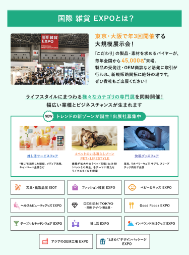 国際雑貨EXPO とは、東京・大阪で年3回開催する大規模展示会!「こだわり」の製品・素材を求めるバイヤーが、毎年全国から45,000名来場。製品の受発注・OEM商談など活発に取引が行われ、新規販路開拓に絶好の場です。ライフスタイルにまつわる様々なカテゴリの専門展を同時開催!幅広い業種とビジネスチャンスが生まれます。NEW トレンドの新ゾーンが誕生！出展社募集中・推し活サービスフェア・#ペットのいる暮らしゾーン・快眠グッズフェア 雑貨EXPO、文具・紙製品展ISOT、ファッション雑貨EXPO、ベビー＆キッズEXPO、ヘルス＆ビューティーグッズEXPO、DESIGN TOKYO 国際デザイン製品展、Good Foods EXPO、テーブル＆キッチンウェアEXPO、推し活EXPO、インバウンド向けグッズEXPO、アジアのOEM工場EXPO、“ときめく”デザインパッケージEXPO