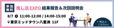 【参加無料】推し活EXPO　結果報告＆次回説明会　8/7（木）11:00-12:00 / 14:00-15:00 ＠東京ミッドタウン八重洲　11F　▶申込はこちらから