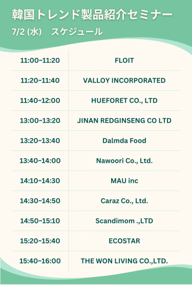 韓国トレンド製品紹介セミナー　7/2(水)スケジュール　・11:00-11:20 FLOIT・11:20-11:40 VALLOY INCORPORATED ・11:40-12:00 HUEFORET CO., LTD ・13:00-13:20 JINAN REDGINSENG CO LTD ・13:20-13:40 Dalmba Food ・13:40-14:00 Nawoori Co., Ltd. ・14:10-14:30 MAU inc ・14:30-14:50 Caraz Co.,Ltd ・14:50-15:10 Scandimom .,LTD ・15:20-15:40 ECOSTAR ・15:40-16:00 THE WON LIVING CO., LTD.