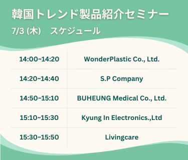 韓国トレンド製品紹介セミナー　7/3(木)スケジュール　・14:00-14:20 WonderPlastic Co.,LTD. ・14:20-14:40 S.P Company ・14:50-14:10 BUHEUNG Medical Co., LTD. ・15:10-15:30 Kyung In Electronics.,LTD ・15:30-15:50 Livingcare