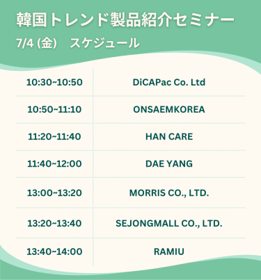 韓国トレンド製品紹介セミナー　7/4(木)スケジュール　・10:30-10:50 DiCAPac Co. Ltd ・10:50-11:10 ONSAEMKOREA ・11:20-11:40 HAN CARE ・11:40-12:00 DAE YANG ・13:00-13:20 MORRIS CO .,LTD ・13:20-13:40 SEJONGMALL CO., LTD. ・13:40-14:00 RAMIU