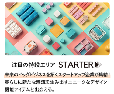 未来のビッグビジネスを拓くスタートアップ企業が集結！暮らしに新たな潮流を生み出すユニークなデザイン・機能アイテムと出会える。