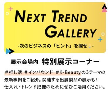 特別展示コーナー「NEXT TREND GALLERY」#推し活、#インバウンド、#K-beautyの3テーマの最新事例をご紹介。関連する製品の展示も！仕入れ・トレンド把握のためにぜひご活用ください。