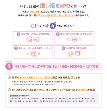 いま、話題の推し活EXPOとは…？　本展は「推し消費」に注目した業界初の"推し活"の専門展示会。来場で推し活に関するトレンド情報・売り場づくりのヒントを得られます。　　注目すべき4つのポイント　①日本で唯一の"推し活"の専門展　②盛り上がりが続く"推し活"市場に着目　③最新トレンドをつかむ多彩なコンテンツ　④6の専門展と同時開催！　①日本で唯一の"推し活"の専門展！トレンド把握から製品の仕入れまで可能　・業界のトレンド把握・リアルな商談で製品の比較検討ができる　・ライブ用グッズや推し色アイテム、オリジナルグッズ作成ができるOEM製品が出展　