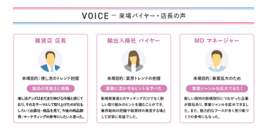 VOICE　ー来場バイヤー・店長の声　【雑貨店　店長】来場目的：推し活のトレンド把握　製品の充実さに感動＞推し活グッズはまだまだ伸びる市場と感じており、それをテーマとして取り上げたのがおもしろい！出展社・商品を見て、今後の商品開発・マーケティングの参考にしたいと思った。　【輸出入商社　バイヤー】来場目的：業界トレンドの把握　業務に活かせるヒントを学べた＞新規事業者とのマッチングだけでなく新しい取り組みのヒントを掴むことができ、業界動向の把握や新商材の発見する場として非常に有益でした。　【MD　マネージャー】来場目的：事業拡大のため　事業ジャンルを拡大できた！＞新しい商材の新規取引につながった企業が数社あり、事業ジャンルを拡大できました。また、魅力的なブースが多く売り場づくりの参考にもなった。
