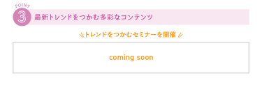 ③最新トレンドをつかむ多彩なコンテンツ　＼トレンドをつかむセミナーを開催／　COMING SOON
