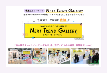 【必見コンテンツ】  NEXT TREND GALLERY　最新トレンドがテーマの特集コンテンツとともに、製品の紹介エリアも！　次回のテーマは後日告知【過去展示テーマ】インバウンド向け、推し活グッズ、レトロ雑貨、韓国雑貨　…など