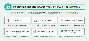 POINT③ 6の専門展と同時開催！思いがけないアイテムを一度に出会える　200社のバリエーション豊かな製品の中からあなたの求めるアイテムを発掘できる　・雑貨EXPO・推し活EXPO・ヘルス＆ビューティーグッズEXPO・インバウンド向けグッズEXPO・アジアのOEM工場EXPO・“ときめく”デザインパッケージEXPO