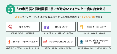 POINT③ 6の専門展と同時開催！思いがけないアイテムを一度に出会える　250社のバリエーション豊かな製品の中からあなたの求めるアイテムを発掘できる　・雑貨EXPO・推し活EXPO・Good Foods EXPO・インバウンド向けグッズEXPO・アジアのOEM工場EXPO・“ときめく”デザインパッケージEXPO