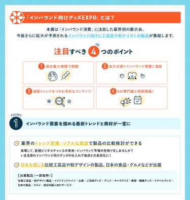 インバウンド向けグッズEXPOとは？ 本展は「インバウンド消費」に注目した業界初の展示会。 今後さらに拡大が予測されるインバウンド向けに工芸品や和テイストの製品が集結します。 [注目すべき4つのポイント] ①過去最大規模で開催②拡大が続くインバウンド需要に着目 ③最新トレンドをつかむ多彩なコンテンツ④6の専門展と同時開催！　POINT①インバウンド需要を掴める最新トレンドと商材が一堂に　・業界のトレンド把握・リアルな商談で製品の比較検討ができる・日本を感じる伝統工芸品や和デザインの製品日本の食品・グルメなどが出展
