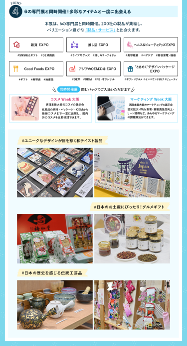 ④6の専門展と同時開催！多彩なアイテムと一度に出会える　本展は、6の専門展と同時開催。200社の製品が集結し、バリエーション豊かな「製品・サービス」と出会えます。　・雑貨EXPO・推し活EXPO・ヘルス＆ビューティーグッズEXPO・Good Foods EXPO・アジアのOEM工場EXPO・“ときめく”デザインパッケージEXPO　【同時開催展】同じバッジでご入場いただけます　・コスメWeek大阪・マーケティングWeek大阪　#ユニークなデザインが目を惹く和テイスト製品　#日本のお土産にぴったり！グルメギフト　#日本の歴史を感じる伝統工芸品
