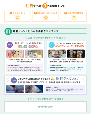 注目すべき3つのポイント　POINT① 最新トレンドをつかむ多彩なコンテンツ　注目エリアが続々！今年はここに注目・【業界初】推し活EXPO・【NEW】インバウンド向けグッズEXPO・【NEW】快眠グッズフェア 　\トレンドをつかむセミナーを開催/　COMING　SOON