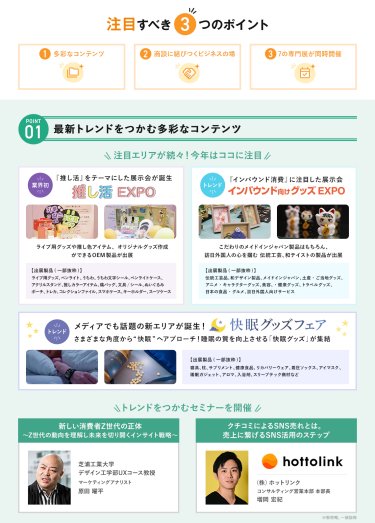 注目すべき3つのポイント　POINT① 最新トレンドをつかむ多彩なコンテンツ　注目エリアが続々！今年はここに注目・【業界初】推し活EXPO・【NEW】インバウンド向けグッズEXPO・【NEW】快眠グッズフェア 　\トレンドをつかむセミナーを開催/　芝浦工業大学デザイン工学部UXコース教授マーケティングアナリスト 原田 曜平/（株）ホットリンクコンサルティング営業本部本部長 増岡 宏紀