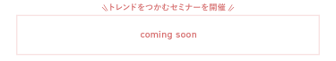 ＼トレンドをつかむセミナーを開催！／　COMING SOON