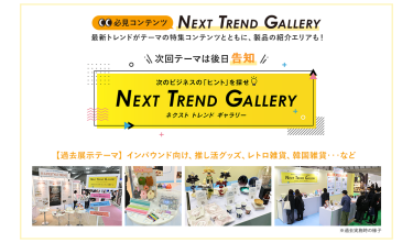 【必見コンテンツ】次のビジネスの「ヒント」を探せ  NEXT TREND GALLERY　最新トレンドがテーマの特集コンテンツとともに、製品の紹介エリアも！　次回テーマは後日告知【過去展示テーマ】インバウンド向け、推し活グッズ、レトロ雑貨、韓国雑貨　…など