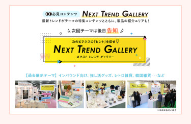 【必見コンテンツ】次のビジネスの「ヒント」を探せ  NEXT TREND GALLERY　最新トレンドがテーマの特集コンテンツとともに、製品の紹介エリアも！　次回テーマは後日告知【過去展示テーマ】インバウンド向け、推し活グッズ、レトロ雑貨、韓国雑貨　…など