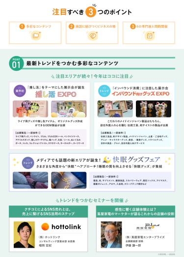 注目すべき3つのポイント　POINT① 最新トレンドをつかむ多彩なコンテンツ　注目エリアが続々！今年はここに注目・【業界初】推し活EXPO・【NEW】インバウンド向けグッズEXPO・【NEW】快眠グッズフェア　＼トレンドをつかむセミナーを開催／（株）ホットリンク コンサルティング営業本部 本部長 増岡 宏紀/（株）蔦屋家電エンタープライズ 企画推進部 部長 伊藤 謙一郎