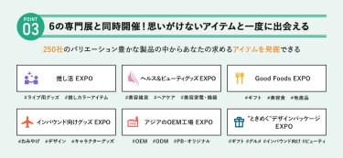 POINT③ 6の専門展と同時開催！思いがけないアイテムを一度に出会える　250社のバリエーション豊かな製品の中からあなたの求めるアイテムを発掘できる　・推し活EXPO・ヘルス＆ビューティーグッズEXPO・GoodFoodsEXPO・インバウンド向けグッズEXPO・アジアのOEM工場EXPO・”ときめく”デザインパッケージEXPO