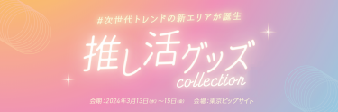 #次世代トレンドの新エリアが誕生　推し活グッズコレクション　2023年3月13日（水）～15日（金）東京ビッグサイト