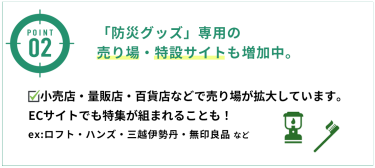 「防災グッズ」専用の売り場・特設サイトも増加中。小売店・量販店・百貨店などで売り場が拡大しています。ECサイトでも特集が組まれることも！ex:ロフト・ハンズ・三越伊勢丹・無印良品 など