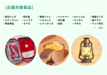 出展対象製品・防災バッグ・防災食・簡易トイレ・バッテリー・ホイッスル・除菌グッズ・エアーマット ・シュラフ ・ヘルメット・消火器・ランタン・歯ブラシ・救急用品 ・カイロ ・レイングッズ・缶詰・タオル・ペット防災など