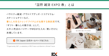 「国際雑貨EXPO春」とは　バラエティ雑貨・アウトドアグッズ・エコアイテム・ステーショナリーなど暮らしを彩るトレンドアイテムが出展する商談店です。「ギフト・暮らしの展示会」として、大手小売店のバイヤーやMDが仕入れ・買い付けに来場しています。
