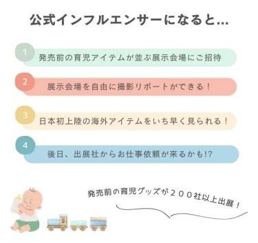 公式インフルエンサーになると・・・（1）発売前の育児アイテムが並ぶ展示会にご招待（2）展示会場を自由に撮影リポートができる（3）日本初上陸の海外アイテムをいち早く見られる（4）後日、出展社からお仕事依頼が来るかも!?