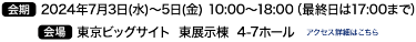 会期　2024年7月3日(水)～5日(金) 10:00～18:00（最終日は17:00）　　会場　東京ビッグサイト 西展示棟4-7ホール