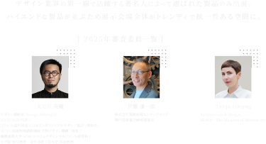 デザイン業界の第一線で活躍する著名時によってえらばれた製品のみ出展。ハイエンドな製品が並ぶため展示会場全体がトレンディで統一性のある空間に。【2025年審査員一覧】太刀川英輔　伊藤謙一郎　Tanja Hwang　※敬称略