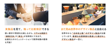 【実製品を見て、触って比較検討できる】使い勝手や質感を比較しながら、リアルな商談で「価格交渉」や「発注」が効率的にできます。出展社とのコミュニケーションで業界知識の獲得も可能！【まだ見ぬ世界中のデザイン製品と出会える】世界中から”日本初上陸”のデザイン製品が出展しています。厳選な出展審査を通過した選ばれしデザイン製品が一堂に。